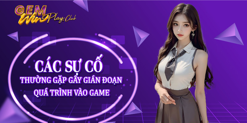 Các sự cố thường gặp gây gián đoạn quá trình vào game